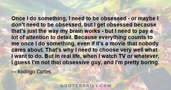 Once I do something, I need to be obsessed - or maybe I don't need to be obsessed, but I get obsessed because that's just the way my brain works - but I need to pay a lot of attention to detail. Because everything