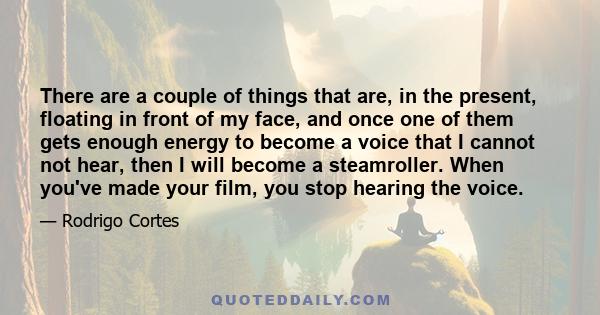 There are a couple of things that are, in the present, floating in front of my face, and once one of them gets enough energy to become a voice that I cannot not hear, then I will become a steamroller. When you've made