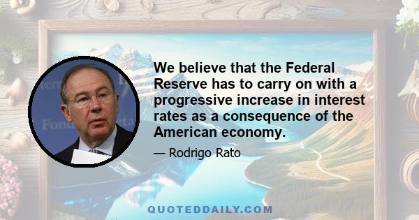 We believe that the Federal Reserve has to carry on with a progressive increase in interest rates as a consequence of the American economy.