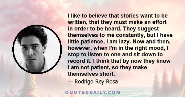 I like to believe that stories want to be written, that they must make an effort in order to be heard. They suggest themselves to me constantly, but I have little patience, I am lazy. Now and then, however, when I'm in