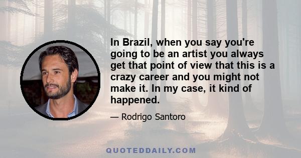 In Brazil, when you say you're going to be an artist you always get that point of view that this is a crazy career and you might not make it. In my case, it kind of happened.