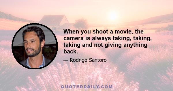 When you shoot a movie, the camera is always taking, taking, taking and not giving anything back.