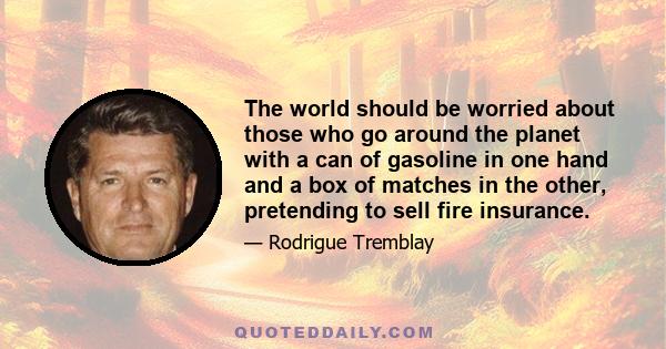 The world should be worried about those who go around the planet with a can of gasoline in one hand and a box of matches in the other, pretending to sell fire insurance.