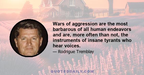 Wars of aggression are the most barbarous of all human endeavors and are, more often than not, the instruments of insane tyrants who hear voices.