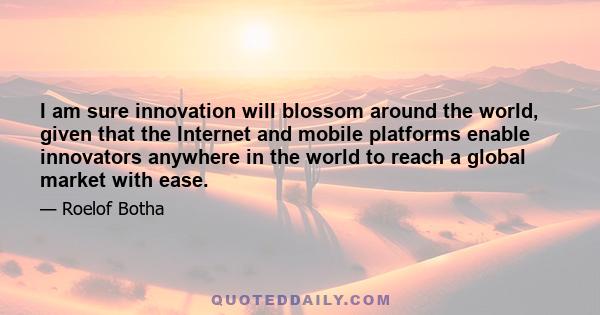 I am sure innovation will blossom around the world, given that the Internet and mobile platforms enable innovators anywhere in the world to reach a global market with ease.