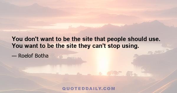 You don't want to be the site that people should use. You want to be the site they can't stop using.