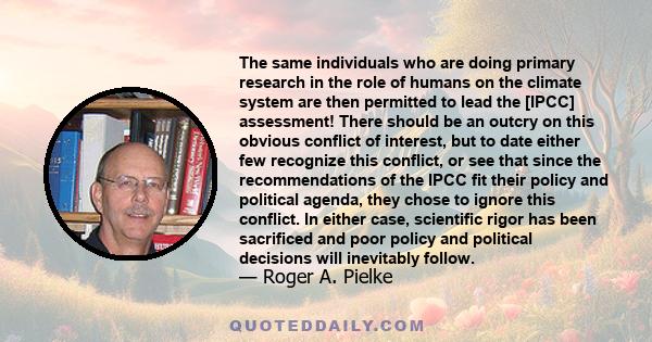 The same individuals who are doing primary research in the role of humans on the climate system are then permitted to lead the [IPCC] assessment! There should be an outcry on this obvious conflict of interest, but to