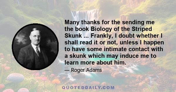 Many thanks for the sending me the book Biology of the Striped Skunk ... Frankly, I doubt whether I shall read it or not, unless I happen to have some intimate contact with a skunk which may induce me to learn more