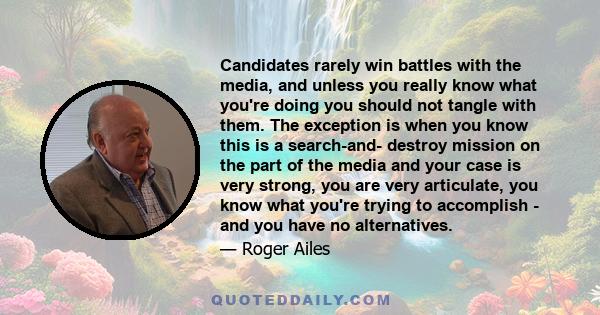 Candidates rarely win battles with the media, and unless you really know what you're doing you should not tangle with them. The exception is when you know this is a search-and- destroy mission on the part of the media