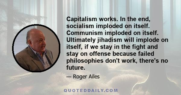 Capitalism works. In the end, socialism imploded on itself. Communism imploded on itself. Ultimately jihadism will implode on itself, if we stay in the fight and stay on offense because failed philosophies don't work,