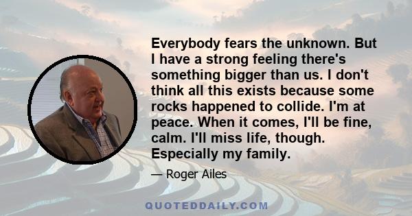 Everybody fears the unknown. But I have a strong feeling there's something bigger than us. I don't think all this exists because some rocks happened to collide. I'm at peace. When it comes, I'll be fine, calm. I'll miss 