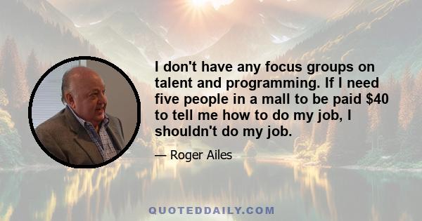 I don't have any focus groups on talent and programming. If I need five people in a mall to be paid $40 to tell me how to do my job, I shouldn't do my job.