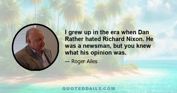 I grew up in the era when Dan Rather hated Richard Nixon. He was a newsman, but you knew what his opinion was.