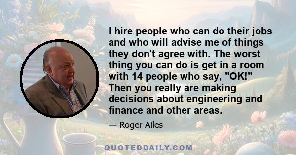 I hire people who can do their jobs and who will advise me of things they don't agree with. The worst thing you can do is get in a room with 14 people who say, OK! Then you really are making decisions about engineering