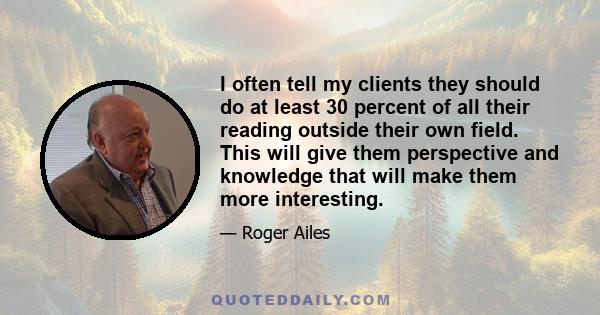 I often tell my clients they should do at least 30 percent of all their reading outside their own field. This will give them perspective and knowledge that will make them more interesting.