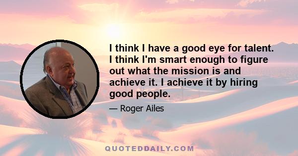 I think I have a good eye for talent. I think I'm smart enough to figure out what the mission is and achieve it. I achieve it by hiring good people.