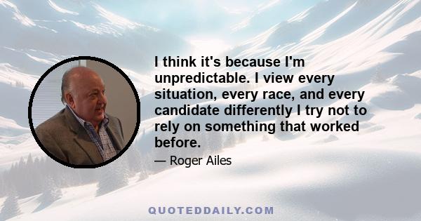 I think it's because I'm unpredictable. I view every situation, every race, and every candidate differently I try not to rely on something that worked before.