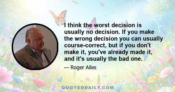 I think the worst decision is usually no decision. If you make the wrong decision you can usually course-correct, but if you don't make it, you've already made it, and it's usually the bad one.