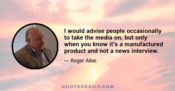 I would advise people occasionally to take the media on, but only when you know it's a manufactured product and not a news interview.