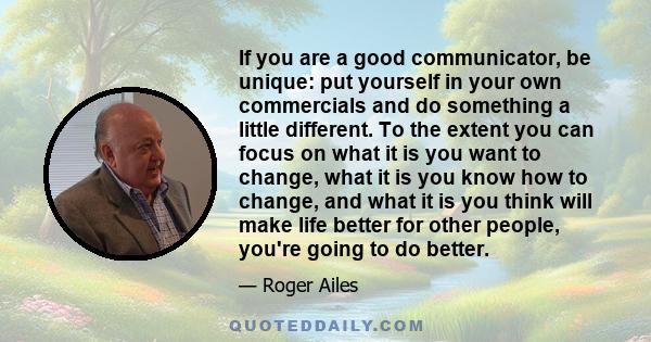 If you are a good communicator, be unique: put yourself in your own commercials and do something a little different. To the extent you can focus on what it is you want to change, what it is you know how to change, and