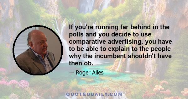 If you're running far behind in the polls and you decide to use comparative advertising, you have to be able to explain to the people why the incumbent shouldn't have then ob.