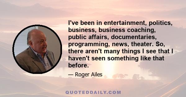 I've been in entertainment, politics, business, business coaching, public affairs, documentaries, programming, news, theater. So, there aren't many things I see that I haven't seen something like that before.