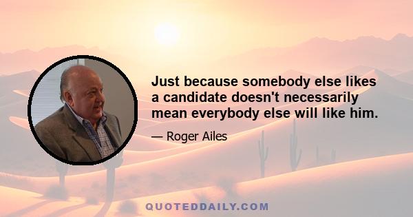 Just because somebody else likes a candidate doesn't necessarily mean everybody else will like him.