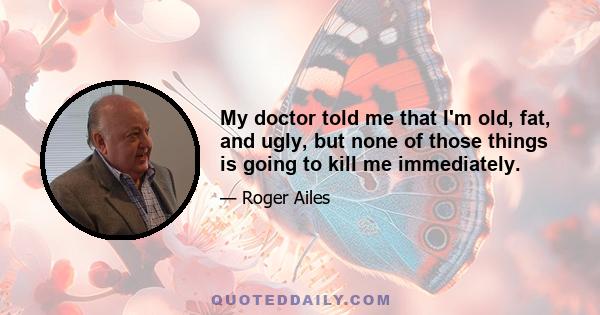 My doctor told me that I'm old, fat, and ugly, but none of those things is going to kill me immediately.