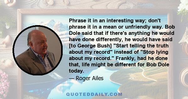 Phrase it in an interesting way; don't phrase it in a mean or unfriendly way. Bob Dole said that if there's anything he would have done differently, he would have said [to George Bush] Start telling the truth about my