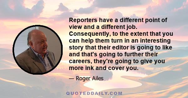 Reporters have a different point of view and a different job. Consequently, to the extent that you can help them turn in an interesting story that their editor is going to like and that's going to further their careers, 