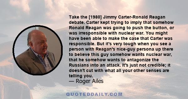 Take the [1980] Jimmy Carter-Ronald Reagan debate. Carter kept trying to imply that somehow Ronald Reagan was going to push the button, or was irresponsible with nuclear war. You might have been able to make the case