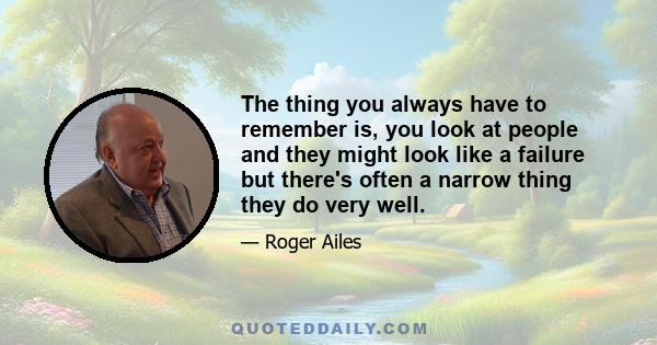 The thing you always have to remember is, you look at people and they might look like a failure but there's often a narrow thing they do very well.