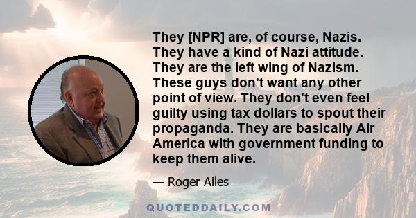 They [NPR] are, of course, Nazis. They have a kind of Nazi attitude. They are the left wing of Nazism. These guys don't want any other point of view. They don't even feel guilty using tax dollars to spout their