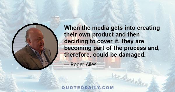 When the media gets into creating their own product and then deciding to cover it, they are becoming part of the process and, therefore, could be damaged.