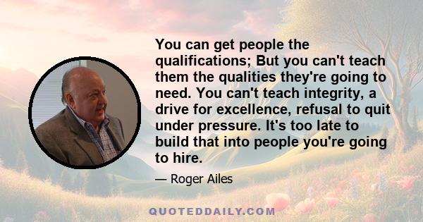 You can get people the qualifications; But you can't teach them the qualities they're going to need. You can't teach integrity, a drive for excellence, refusal to quit under pressure. It's too late to build that into