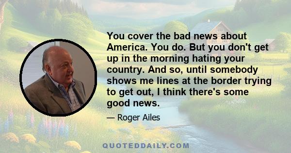 You cover the bad news about America. You do. But you don't get up in the morning hating your country. And so, until somebody shows me lines at the border trying to get out, I think there's some good news.