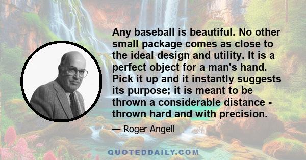 Any baseball is beautiful. No other small package comes as close to the ideal design and utility. It is a perfect object for a man's hand. Pick it up and it instantly suggests its purpose; it is meant to be thrown a