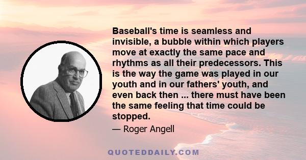 Baseball's time is seamless and invisible, a bubble within which players move at exactly the same pace and rhythms as all their predecessors. This is the way the game was played in our youth and in our fathers' youth,