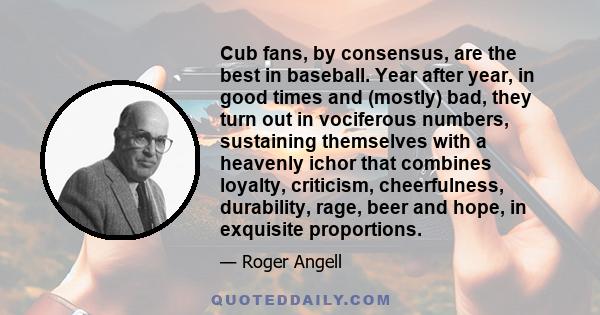 Cub fans, by consensus, are the best in baseball. Year after year, in good times and (mostly) bad, they turn out in vociferous numbers, sustaining themselves with a heavenly ichor that combines loyalty, criticism,