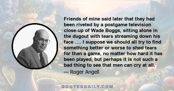 Friends of mine said later that they had been riveted by a postgame television close-up of Wade Boggs, sitting alone in the dugout with tears streaming down his face …. I suppose we should all try to find something