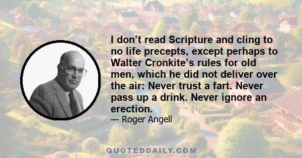 I don’t read Scripture and cling to no life precepts, except perhaps to Walter Cronkite’s rules for old men, which he did not deliver over the air: Never trust a fart. Never pass up a drink. Never ignore an erection.