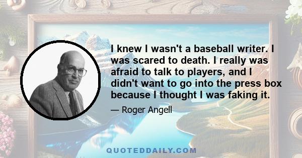 I knew I wasn't a baseball writer. I was scared to death. I really was afraid to talk to players, and I didn't want to go into the press box because I thought I was faking it.