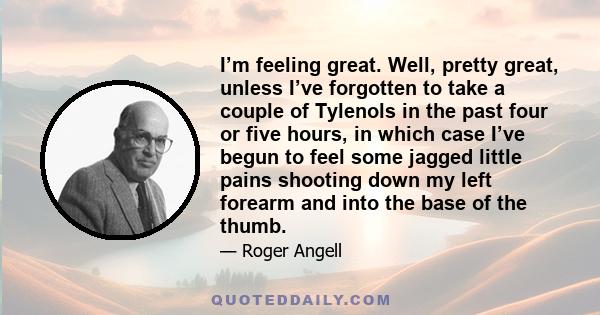 I’m feeling great. Well, pretty great, unless I’ve forgotten to take a couple of Tylenols in the past four or five hours, in which case I’ve begun to feel some jagged little pains shooting down my left forearm and into