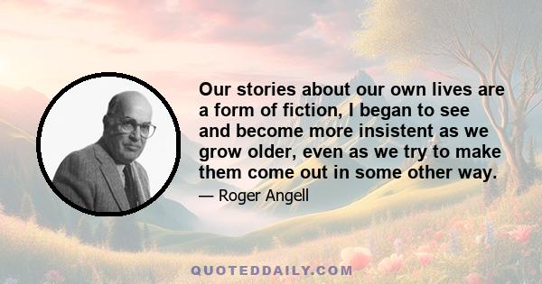 Our stories about our own lives are a form of fiction, I began to see and become more insistent as we grow older, even as we try to make them come out in some other way.