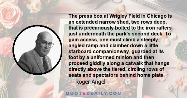 The press box at Wrigley Field in Chicago is an extended narrow shed, two rows deep, that is precariously bolted to the iron rafters just underneath the park's second deck. To gain access, one must climb a steeply