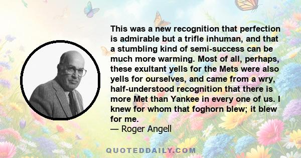 This was a new recognition that perfection is admirable but a trifle inhuman, and that a stumbling kind of semi-success can be much more warming. Most of all, perhaps, these exultant yells for the Mets were also yells