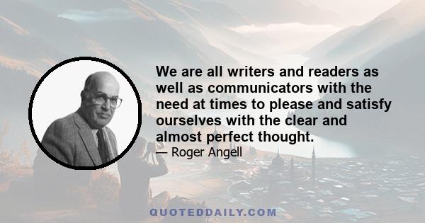 We are all writers and readers as well as communicators with the need at times to please and satisfy ourselves with the clear and almost perfect thought.