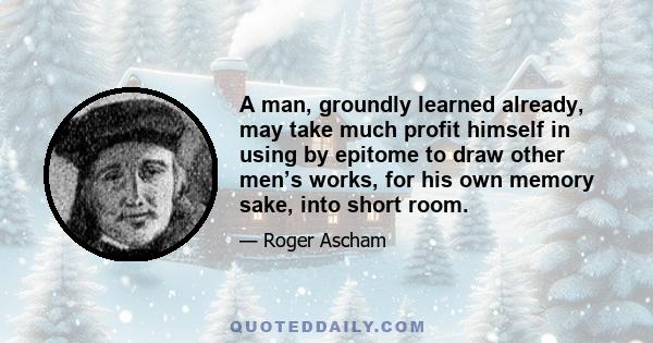 A man, groundly learned already, may take much profit himself in using by epitome to draw other men’s works, for his own memory sake, into short room.