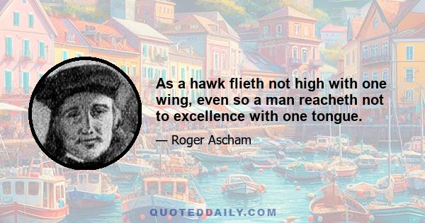 As a hawk flieth not high with one wing, even so a man reacheth not to excellence with one tongue.