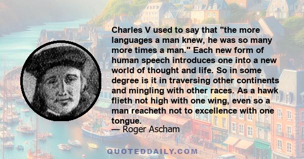 Charles V used to say that the more languages a man knew, he was so many more times a man. Each new form of human speech introduces one into a new world of thought and life. So in some degree is it in traversing other